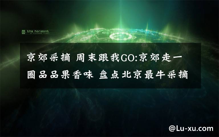 京郊采摘 周末跟我GO:京郊走一圈品品果香味 盘点北京最牛采摘园
