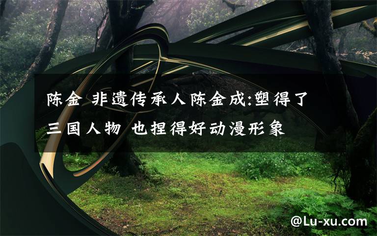 陈金 非遗传承人陈金成:塑得了三国人物 也捏得好动漫形象