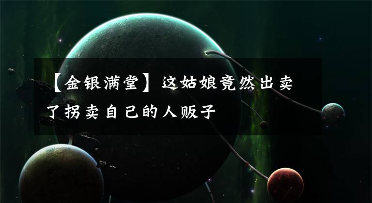 【金银满堂】这姑娘竟然出卖了拐卖自己的人贩子