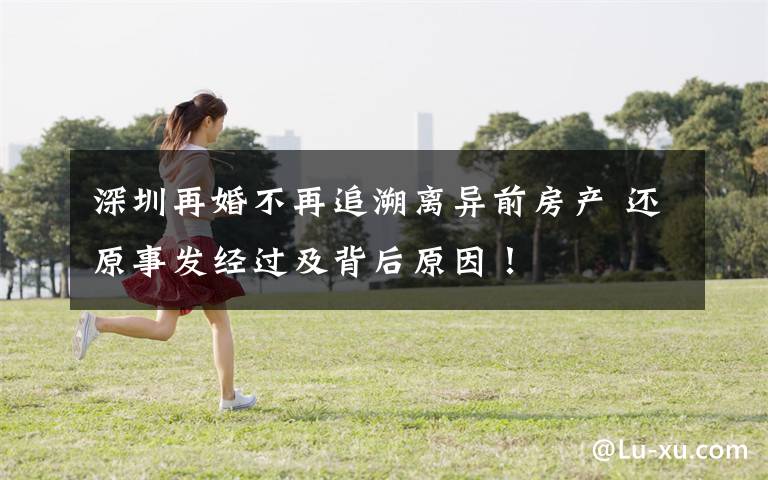 深圳再婚不再追溯离异前房产 还原事发经过及背后原因!