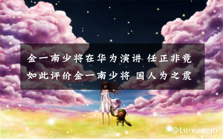 金一南少将在华为演讲 任正非竟如此评价金一南少将 国人为之震动