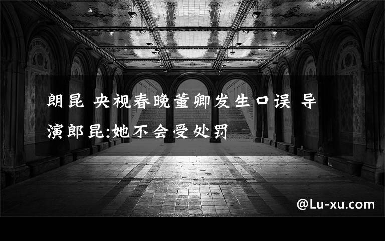 朗昆 央视春晚董卿发生口误 导演郎昆:她不会受处罚