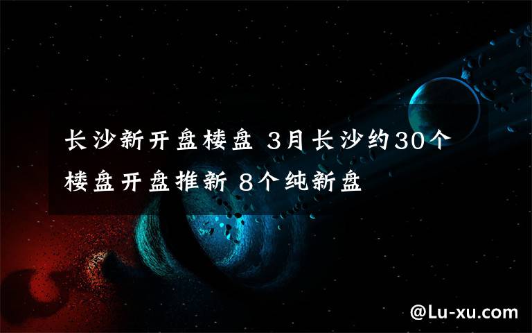 长沙新开盘楼盘 3月长沙约30个楼盘开盘推新 8个纯新盘
