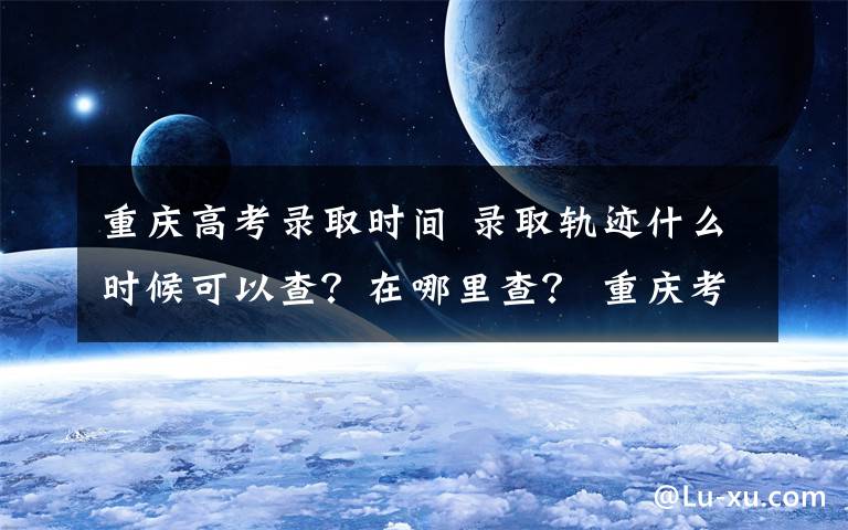 重庆高考录取时间 录取轨迹什么时候可以查?在哪里查? 重庆考试院发2020年高考录取热点问题