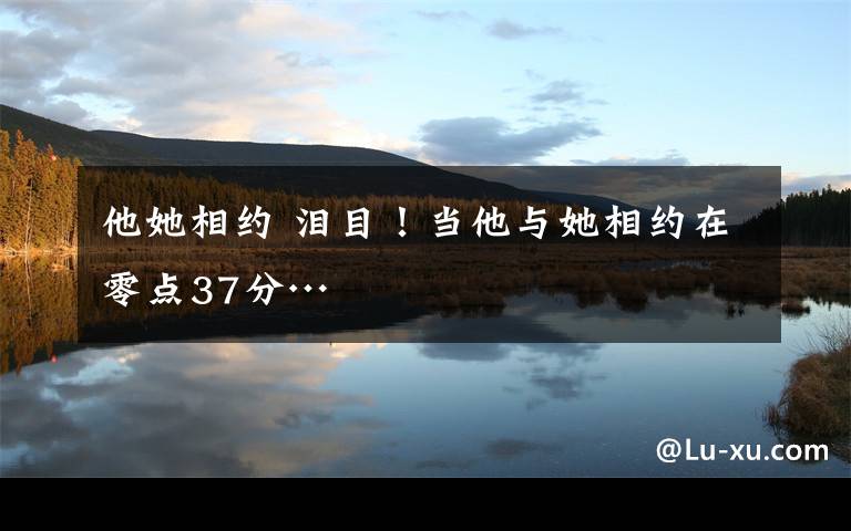 他她相约 泪目!当他与她相约在零点37分…