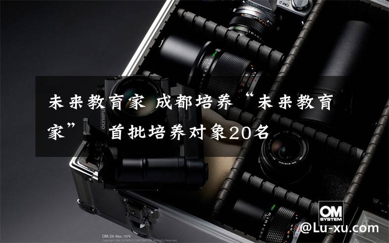 未来教育家 成都培养“未来教育家” 首批培养对象20名