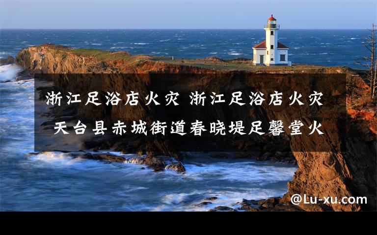 浙江足浴店火灾 浙江足浴店火灾 天台县赤城街道春晓堤足馨堂火灾18人死亡