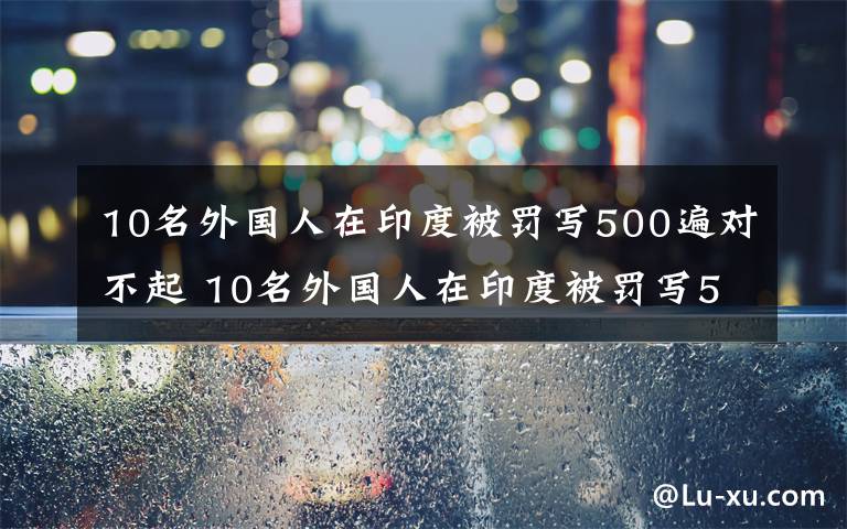 10名外国人在印度被罚写500遍对不起 10名外国人在印度被罚写500遍对不起,因违反隔离规定