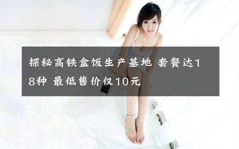 探秘高铁盒饭生产基地 套餐达18种 最低售价仅10元