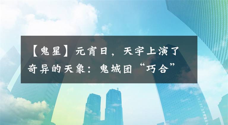 【鬼星】元宵日,天宇上演了奇异的天象:鬼城团“巧合”元宵满月。