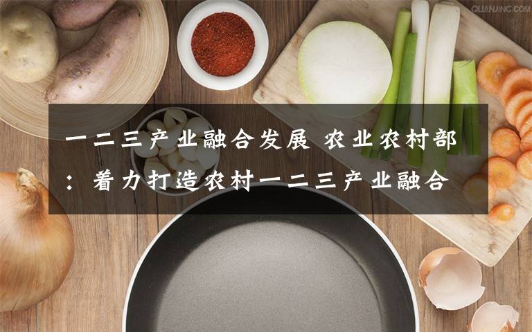 一二三产业融合发展 农业农村部:着力打造农村一二三产业融合发展平台载体