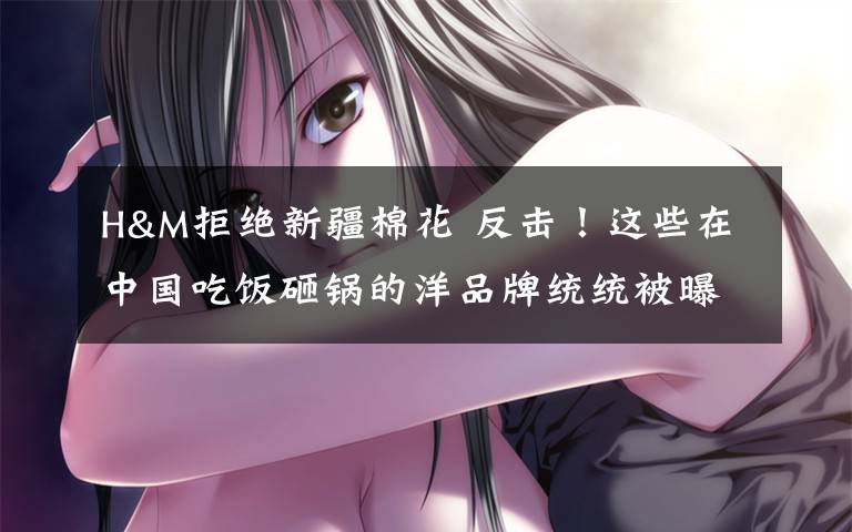 H&M拒绝新疆棉花 反击!这些在中国吃饭砸锅的洋品牌统统被曝光