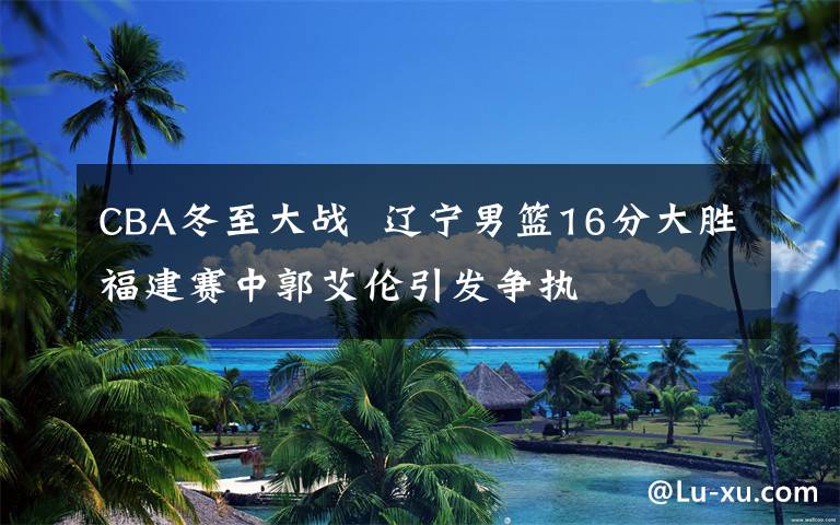CBA冬至大战  辽宁男篮16分大胜福建赛中郭艾伦引发争执