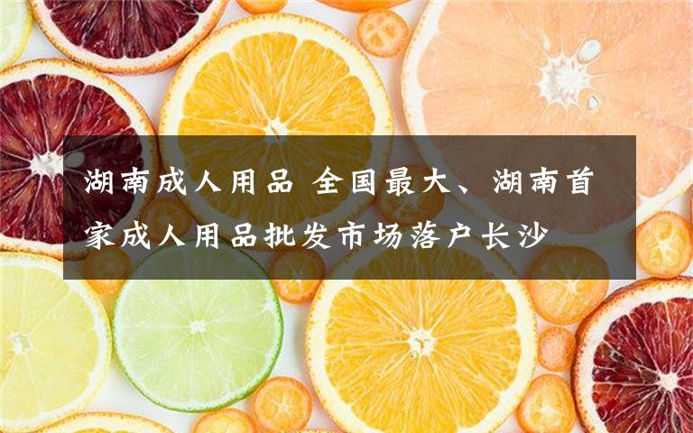 湖南成人用品 全国最大、湖南首家成人用品批发市场落户长沙