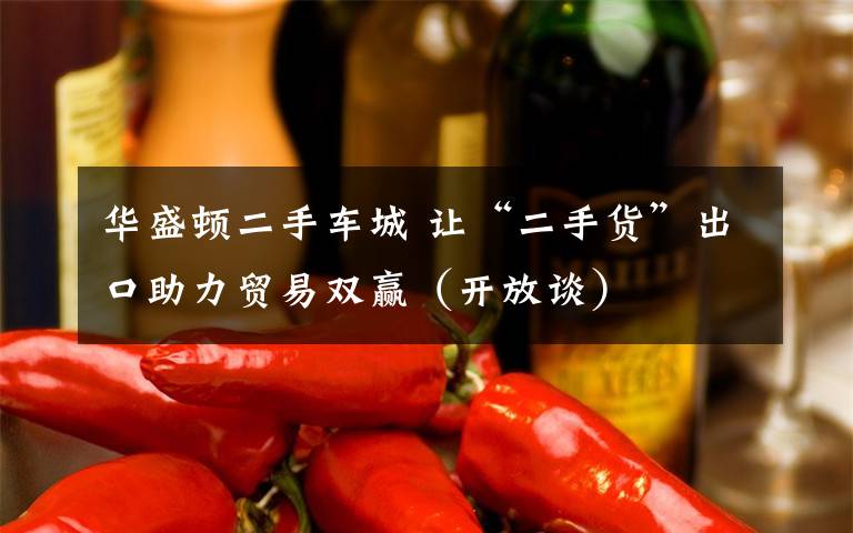 华盛顿二手车城 让“二手货”出口助力贸易双赢(开放谈)