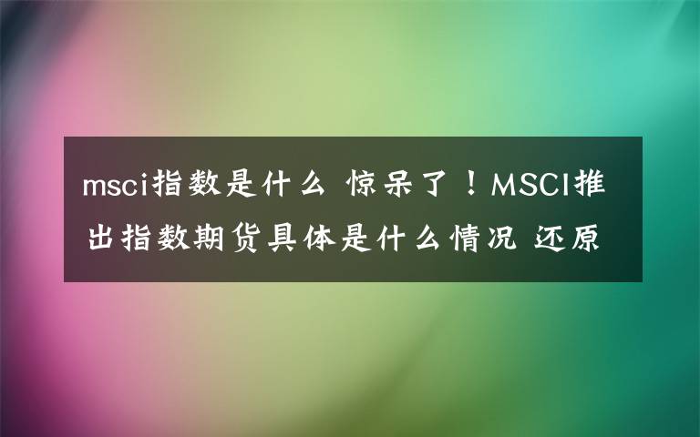 msci指数是什么 惊呆了!MSCI推出指数期货具体是什么情况 还原事发经过详情始末