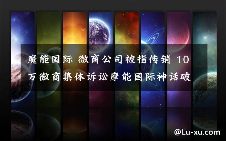 魔能国际 微商公司被指传销 10万微商集体诉讼摩能国际神话破灭