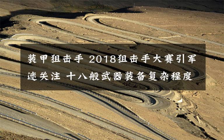 装甲狙击手 2018狙击手大赛引军迷关注 十八般武器装备复杂程度远超电影所演！