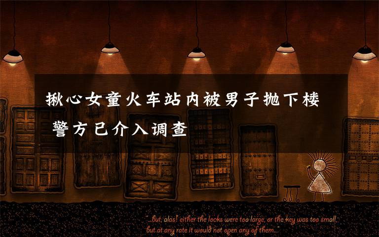 揪心女童火车站内被男子抛下楼 警方已介入调查