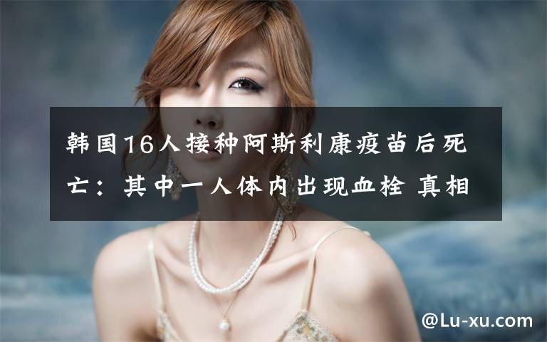 韩国16人接种阿斯利康疫苗后死亡:其中一人体内出现血栓 真相到底是怎样的?