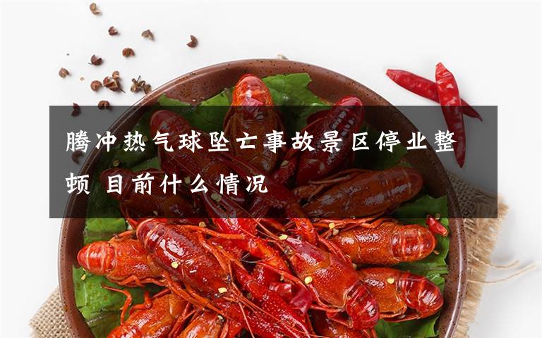 腾冲热气球坠亡事故景区停业整顿 目前什么情况