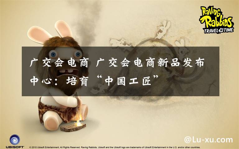 广交会电商 广交会电商新品发布中心:培育“中国工匠”