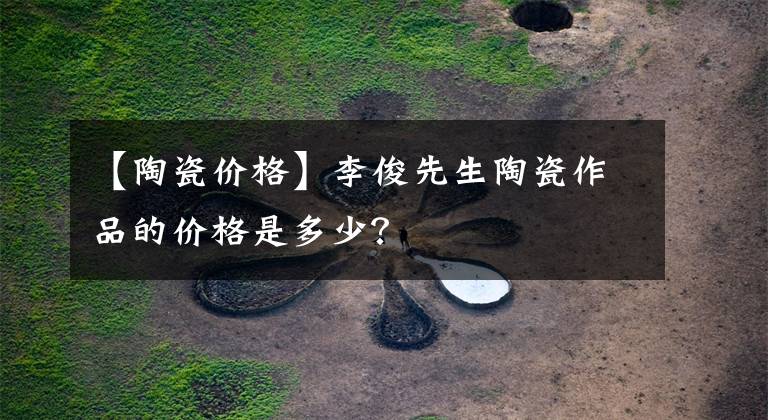 【陶瓷价格】李俊先生陶瓷作品的价格是多少？