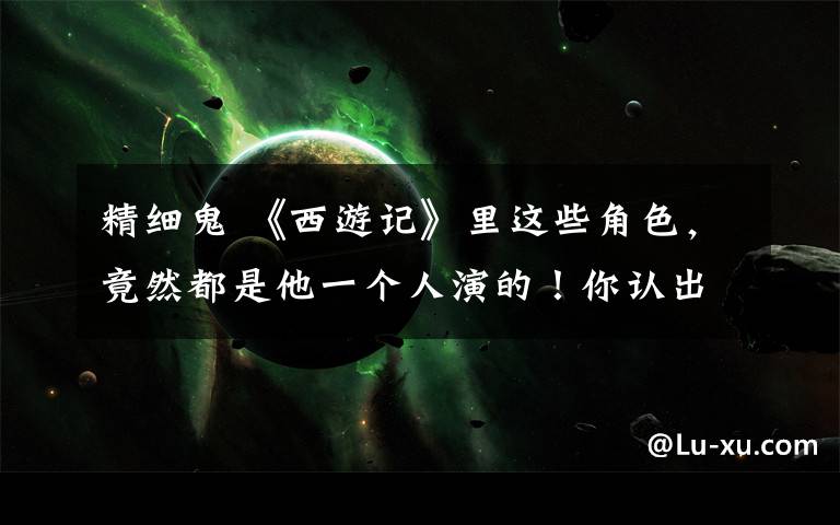 精细鬼 《西游记》里这些角色,竟然都是他一个人演的!你认出几个?