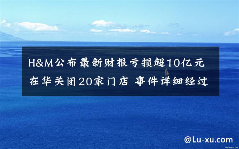 H&M公布最新财报亏损超10亿元 在华关闭20家门店 事件详细经过!
