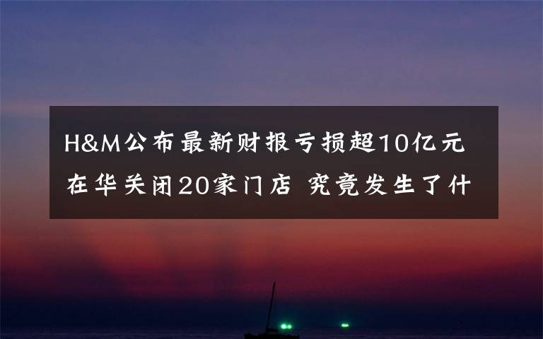 H&M公布最新财报亏损超10亿元 在华关闭20家门店 究竟发生了什么?