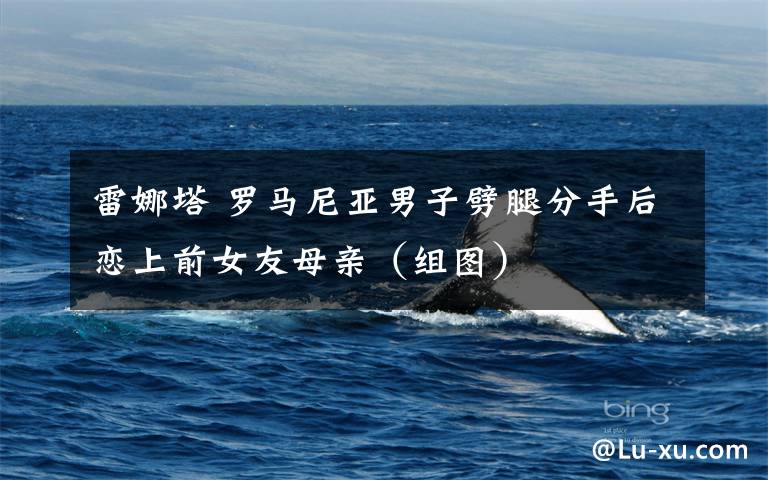 雷娜塔 罗马尼亚男子劈腿分手后恋上前女友母亲（组图）