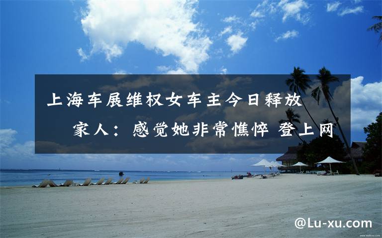 上海车展维权女车主今日释放   家人:感觉她非常憔悴 登上网络热搜了!