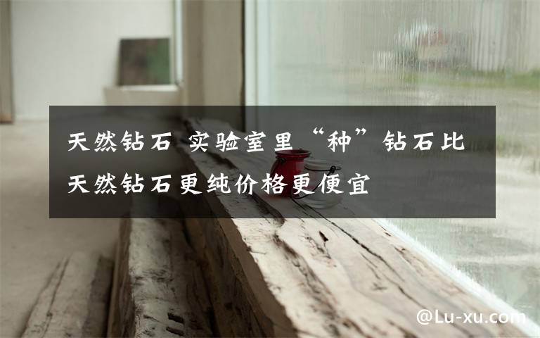 天然钻石 实验室里“种”钻石比天然钻石更纯价格更便宜