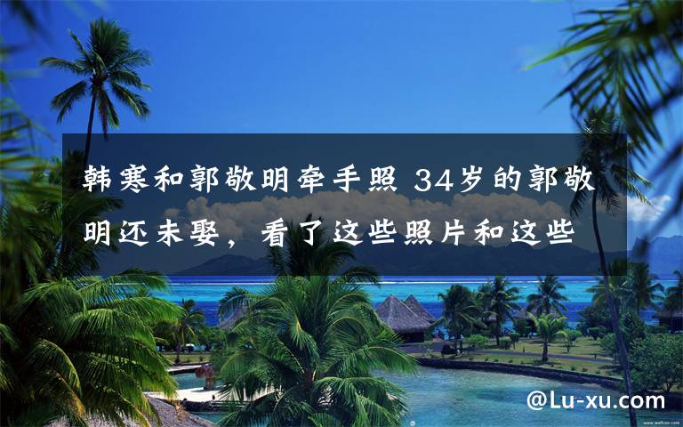 韩寒和郭敬明牵手照 34岁的郭敬明还未娶,看了这些照片和这些事就懂了