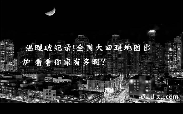 温暖破纪录!全国大回暖地图出炉 看看你家有多暖?