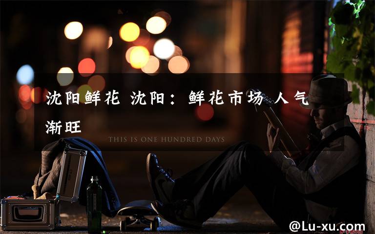 沈阳鲜花 沈阳:鲜花市场 人气渐旺