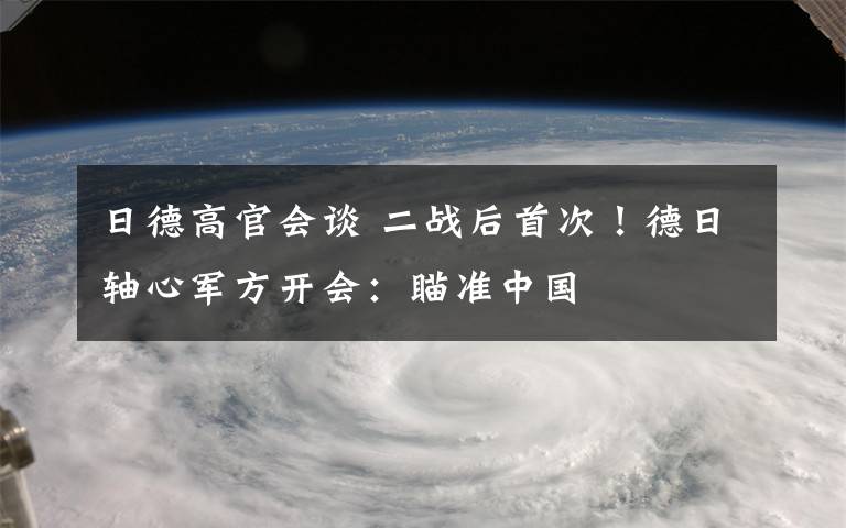 日德高官会谈 二战后首次!德日轴心军方开会:瞄准中国