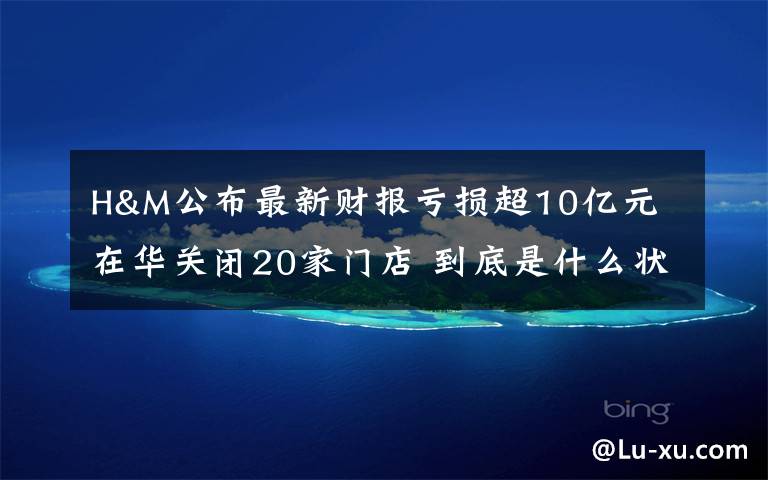 H&M公布最新财报亏损超10亿元 在华关闭20家门店 到底是什么状况？