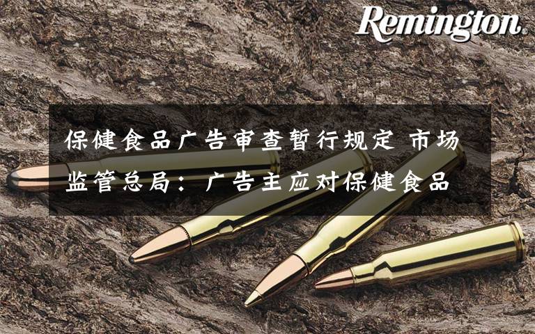 保健食品广告审查暂行规定 市场监管总局:广告主应对保健食品等广告内容真实性负责