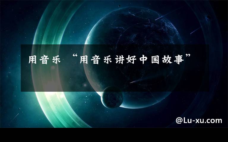 用音乐 “用音乐讲好中国故事”