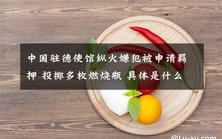 中国驻德使馆纵火嫌犯被申请羁押 投掷多枚燃烧瓶 具体是什么情况?