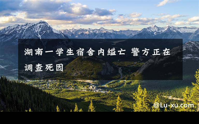 湖南一学生宿舍内缢亡 警方正在调查死因