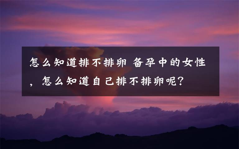 怎么知道排不排卵 备孕中的女性,怎么知道自己排不排卵呢?