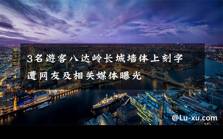 3名游客八达岭长城墙体上刻字 遭网友及相关媒体曝光