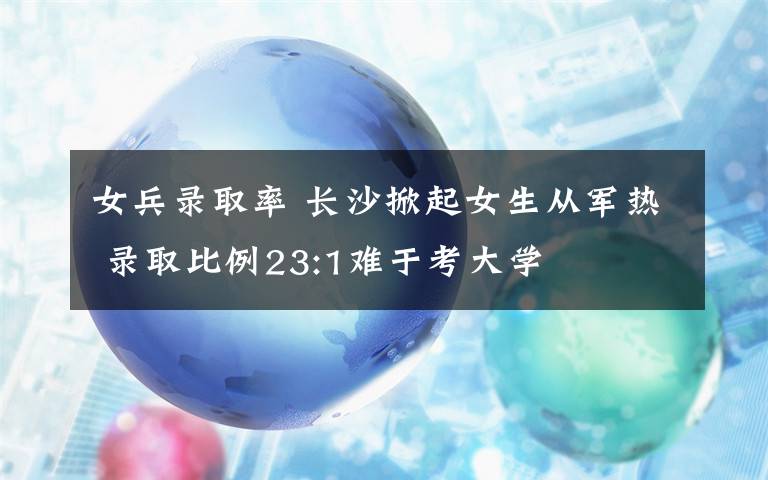 女兵录取率 长沙掀起女生从军热 录取比例23:1难于考大学