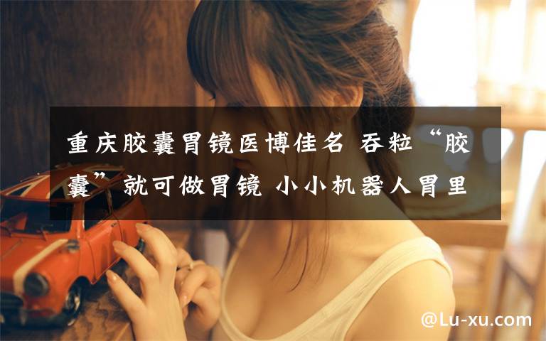 重庆胶囊胃镜医博佳名 吞粒“胶囊”就可做胃镜 小小机器人胃里拍照检查