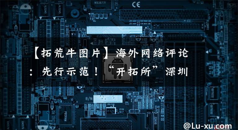 【拓荒牛图片】海外网络评论：先行示范！“开拓所”深圳有着新的使命