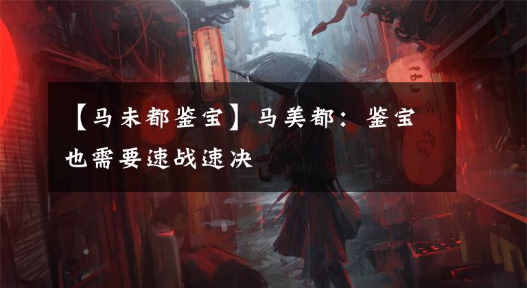 【马未都鉴宝】马美都:鉴宝也需要速战速决