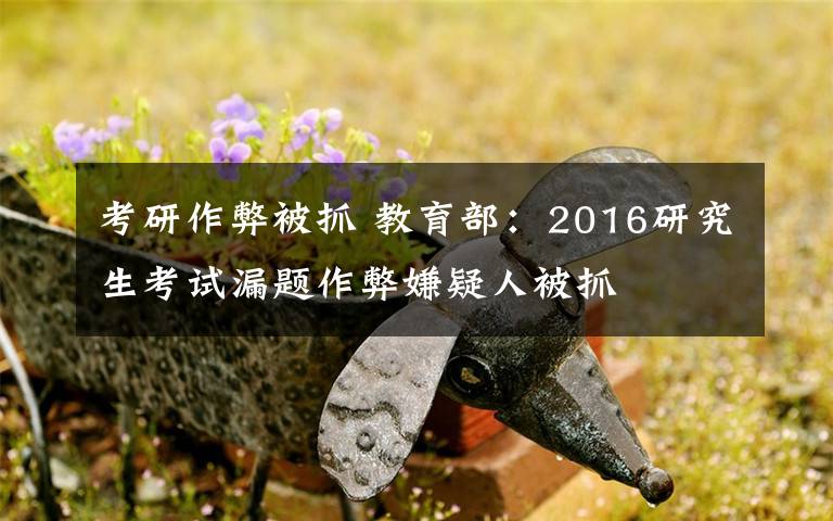 考研作弊被抓 教育部:2016研究生考试漏题作弊嫌疑人被抓