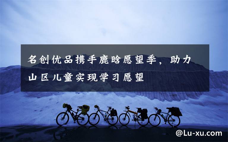 名创优品携手鹿晗愿望季,助力山区儿童实现学习愿望